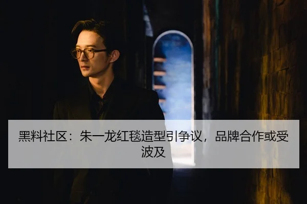 黑料社区：朱一龙红毯造型引争议，品牌合作或受波及